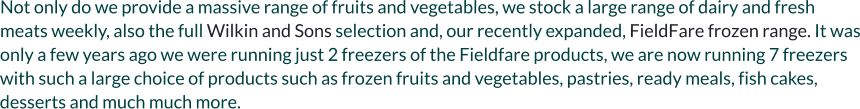 Not only do we provide a massive range of fruits and vegetables, we stock a large range of dairy and fresh meats weekly, also the full Wilkin and Sons selection and, our recently expanded, FieldFare frozen range. It was only a few years ago we were running just 2 freezers of the Fieldfare products, we are now running 7 freezers with such a large choice of products such as frozen fruits and vegetables, pastries, ready meals, fish cakes, desserts and much much more.