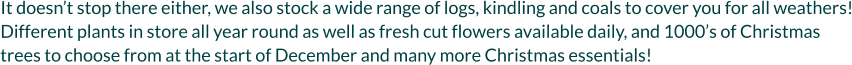 It doesn’t stop there either, we also stock a wide range of logs, kindling and coals to cover you for all weathers! Different plants in store all year round as well as fresh cut flowers available daily, and 1000’s of Christmas trees to choose from at the start of December and many more Christmas essentials!