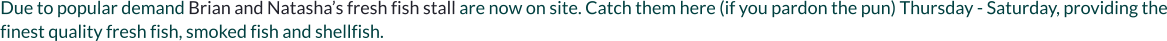 Due to popular demand Brian and Natasha’s fresh fish stall are now on site. Catch them here (if you pardon the pun) Thursday - Saturday, providing the finest quality fresh fish, smoked fish and shellfish.