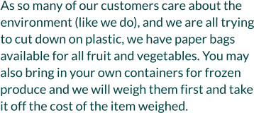As so many of our customers care about the environment (like we do), and we are all trying to cut down on plastic, we have paper bags available for all fruit and vegetables. You may also bring in your own containers for frozen produce and we will weigh them first and take it off the cost of the item weighed.