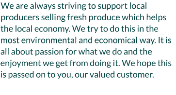 We are always striving to support local producers selling fresh produce which helps the local economy. We try to do this in the most environmental and economical way. It is all about passion for what we do and the enjoyment we get from doing it. We hope this is passed on to you, our valued customer.