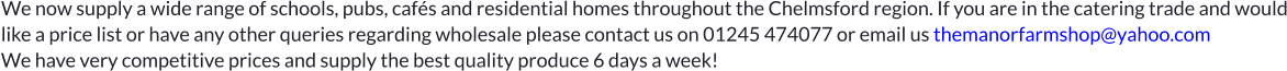 We now supply a wide range of schools, pubs, cafés and residential homes throughout the Chelmsford region. If you are in the catering trade and would like a price list or have any other queries regarding wholesale please contact us on 01245 474077 or email us themanorfarmshop@yahoo.com   We have very competitive prices and supply the best quality produce 6 days a week!