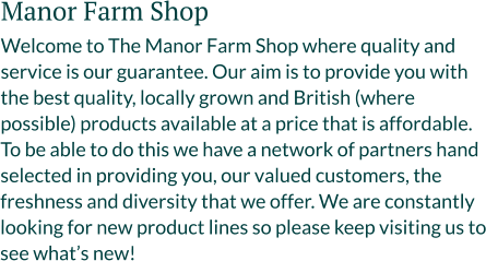 Manor Farm Shop Welcome to The Manor Farm Shop where quality and service is our guarantee. Our aim is to provide you with the best quality, locally grown and British (where possible) products available at a price that is affordable. To be able to do this we have a network of partners hand selected in providing you, our valued customers, the freshness and diversity that we offer. We are constantly looking for new product lines so please keep visiting us to see what’s new!