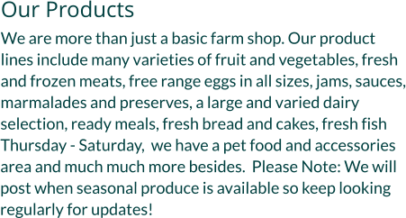Our Products We are more than just a basic farm shop. Our product lines include many varieties of fruit and vegetables, fresh and frozen meats, free range eggs in all sizes, jams, sauces, marmalades and preserves, a large and varied dairy selection, ready meals, fresh bread and cakes, fresh fish Thursday - Saturday,  we have a pet food and accessories area and much much more besides.  Please Note: We will post when seasonal produce is available so keep looking regularly for updates!
