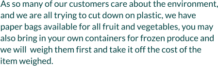 As so many of our customers care about the environment, and we are all trying to cut down on plastic, we have paper bags available for all fruit and vegetables, you may also bring in your own containers for frozen produce and we will  weigh them first and take it off the cost of the item weighed.