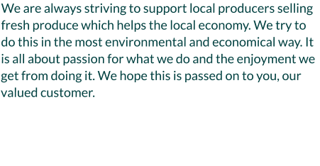 We are always striving to support local producers selling fresh produce which helps the local economy. We try to do this in the most environmental and economical way. It is all about passion for what we do and the enjoyment we get from doing it. We hope this is passed on to you, our valued customer.