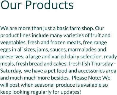 Our Products  We are more than just a basic farm shop. Our product lines include many varieties of fruit and vegetables, fresh and frozen meats, free range eggs in all sizes, jams, sauces, marmalades and preserves, a large and varied dairy selection, ready meals, fresh bread and cakes, fresh fish Thursday - Saturday,  we have a pet food and accessories area and much much more besides.  Please Note: We will post when seasonal produce is available so keep looking regularly for updates!