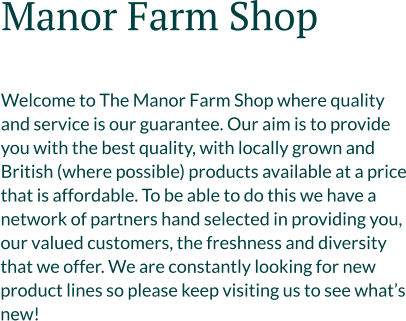 Manor Farm Shop   Welcome to The Manor Farm Shop where quality and service is our guarantee. Our aim is to provide you with the best quality, with locally grown and British (where possible) products available at a price that is affordable. To be able to do this we have a network of partners hand selected in providing you, our valued customers, the freshness and diversity that we offer. We are constantly looking for new product lines so please keep visiting us to see what’s new!